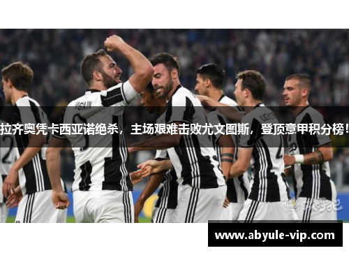 拉齐奥凭卡西亚诺绝杀，主场艰难击败尤文图斯，登顶意甲积分榜！