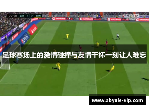 足球赛场上的激情碰撞与友情干杯一刻让人难忘