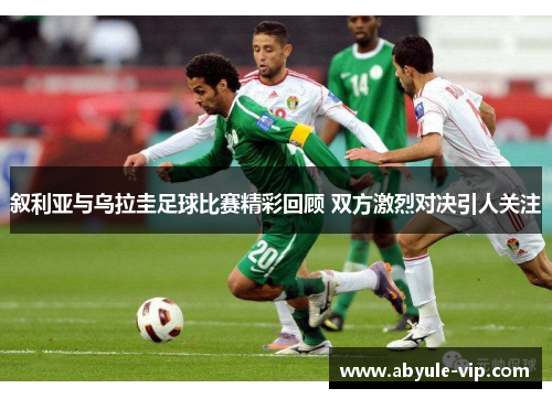 叙利亚与乌拉圭足球比赛精彩回顾 双方激烈对决引人关注