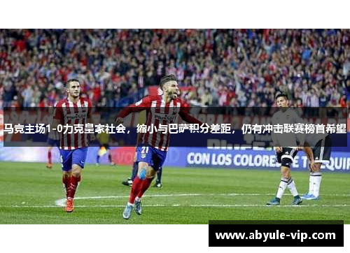 马竞主场1-0力克皇家社会，缩小与巴萨积分差距，仍有冲击联赛榜首希望