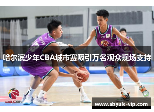 哈尔滨少年CBA城市赛吸引万名观众现场支持