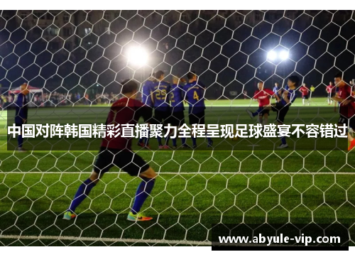 中国对阵韩国精彩直播聚力全程呈现足球盛宴不容错过