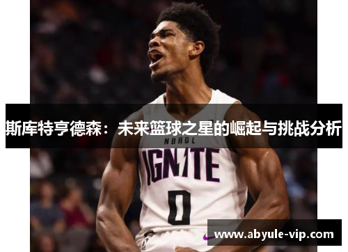斯库特亨德森：未来篮球之星的崛起与挑战分析