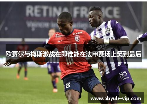 欧赛尔与梅斯激战在即谁能在法甲赛场上笑到最后
