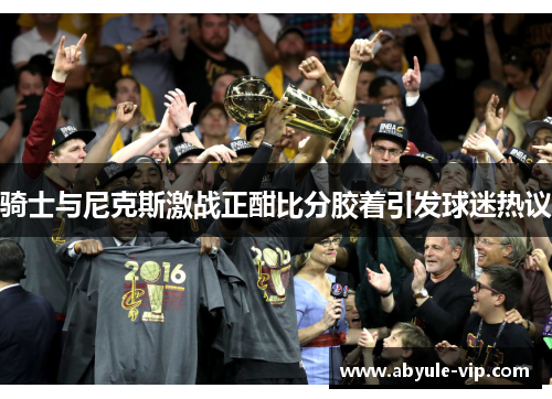 骑士与尼克斯激战正酣比分胶着引发球迷热议