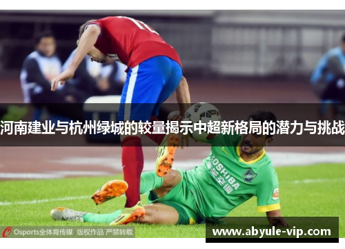 河南建业与杭州绿城的较量揭示中超新格局的潜力与挑战